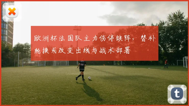 欧洲杯法国队主力伤停缺阵，替补轮换或改变出线与战术部署