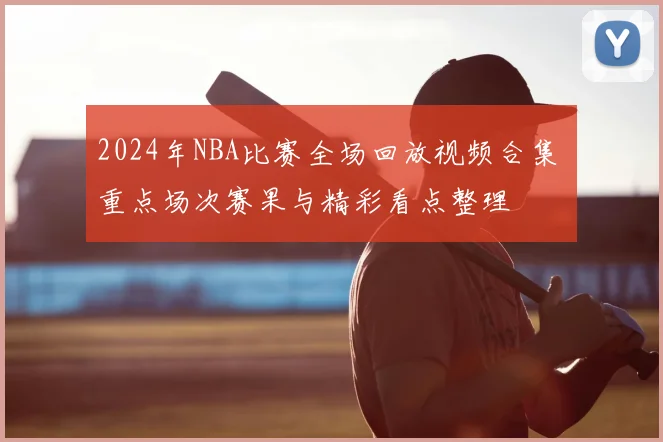 2024年NBA比赛全场回放视频合集 重点场次赛果与精彩看点整理