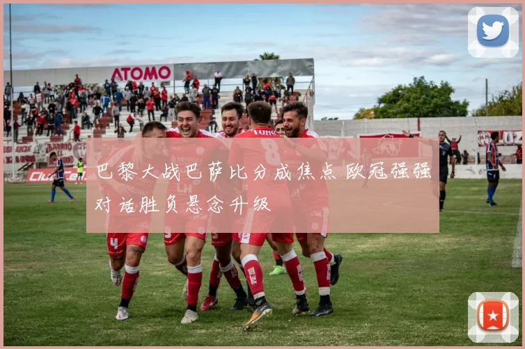 巴黎大战巴萨比分成焦点 欧冠强强对话胜负悬念升级