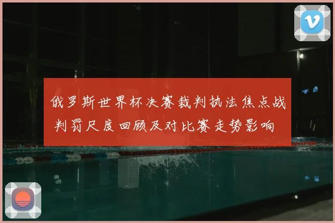 俄罗斯世界杯决赛裁判执法焦点战 判罚尺度回顾及对比赛走势影响