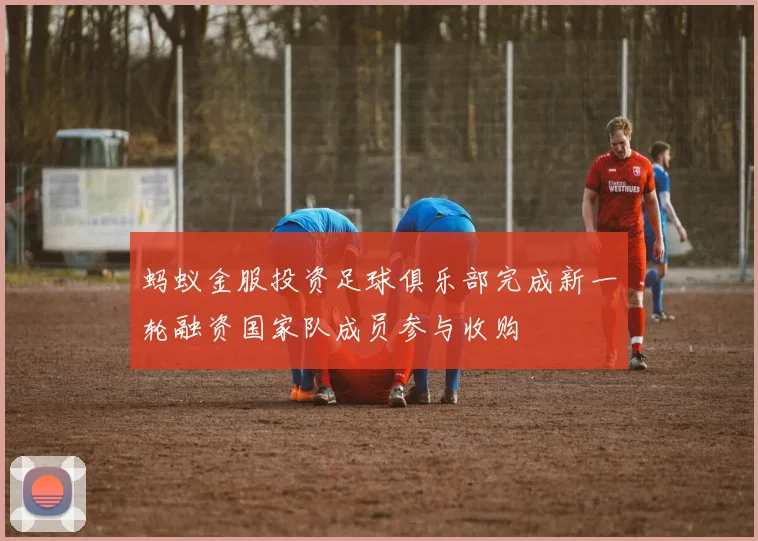 蚂蚁金服投资足球俱乐部完成新一轮融资国家队成员参与收购