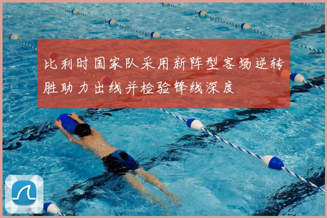 比利时国家队采用新阵型客场逆转胜助力出线并检验锋线深度