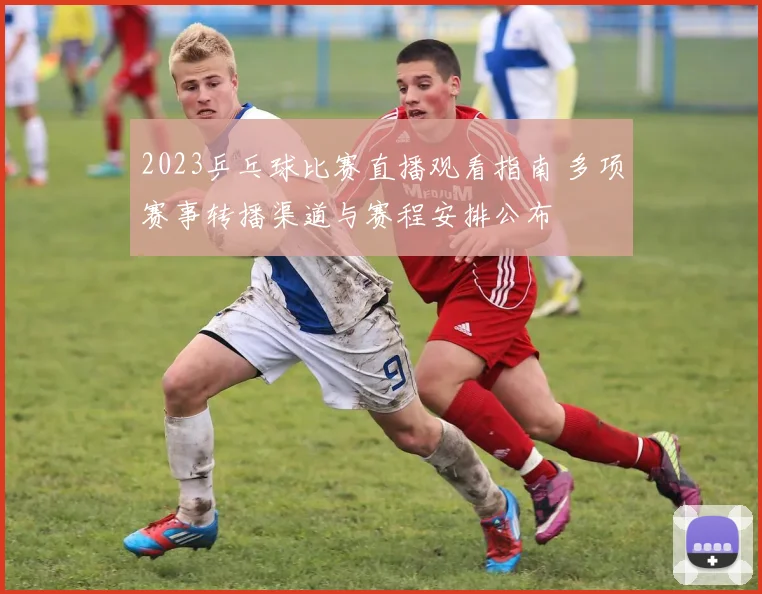 2023乒乓球比赛直播观看指南 多项赛事转播渠道与赛程安排公布