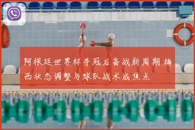 阿根廷世界杯夺冠后备战新周期 梅西状态调整与球队战术成焦点