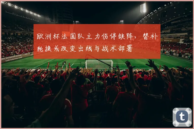 欧洲杯法国队主力伤停缺阵,替补轮换或改变出线与战术部署