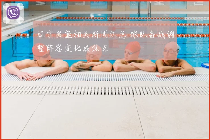 辽宁男篮相关新闻汇总 球队备战调整阵容变化成焦点