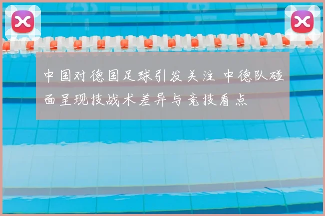 中国对德国足球引发关注 中德队碰面呈现技战术差异与竞技看点