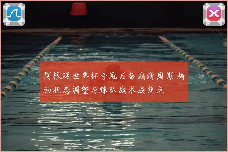 阿根廷世界杯夺冠后备战新周期 梅西状态调整与球队战术成焦点