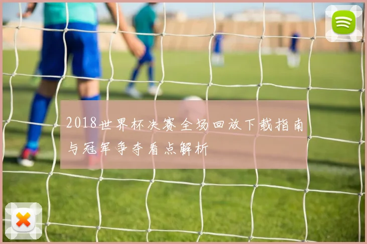 2018世界杯决赛全场回放下载指南与冠军争夺看点解析