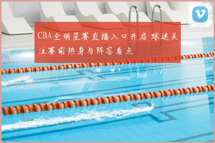 CBA全明星赛直播入口开启 球迷关注赛前热身与阵容看点