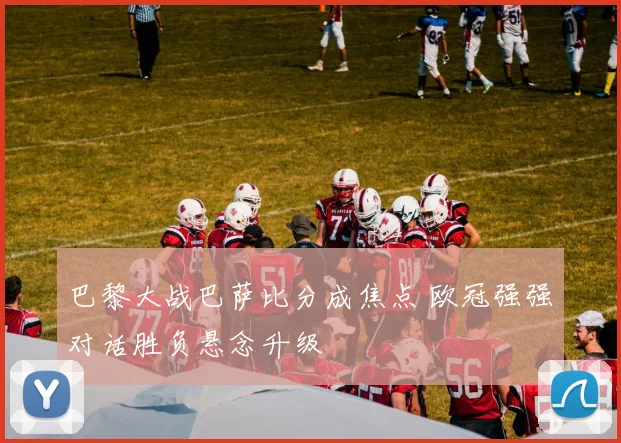 巴黎大战巴萨比分成焦点 欧冠强强对话胜负悬念升级