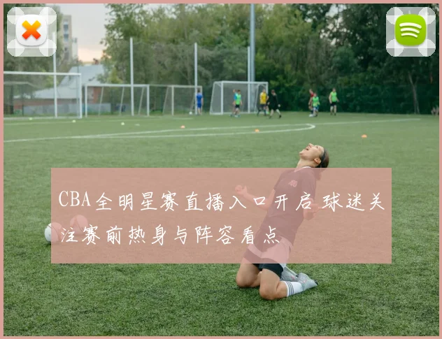 CBA全明星赛直播入口开启 球迷关注赛前热身与阵容看点