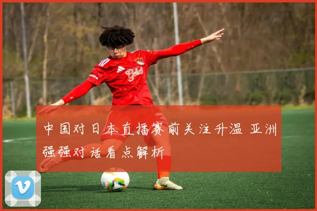 中国对日本直播赛前关注升温 亚洲强强对话看点解析