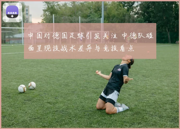 中国对德国足球引发关注 中德队碰面呈现技战术差异与竞技看点