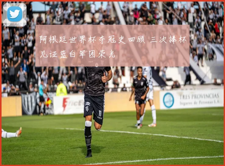 阿根廷世界杯夺冠史回顾 三次捧杯见证蓝白军团荣光