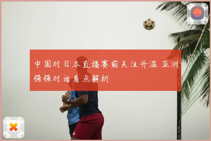 中国对日本直播赛前关注升温 亚洲强强对话看点解析