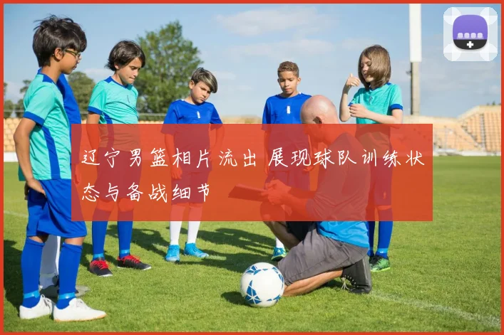 辽宁男篮相片流出 展现球队训练状态与备战细节