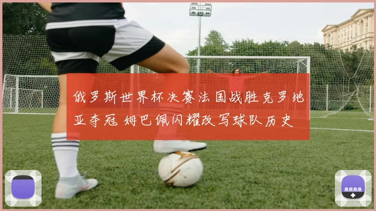 俄罗斯世界杯决赛法国战胜克罗地亚夺冠 姆巴佩闪耀改写球队历史