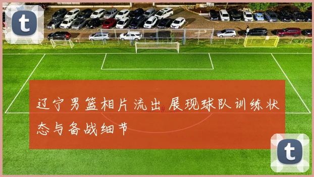 辽宁男篮相片流出 展现球队训练状态与备战细节